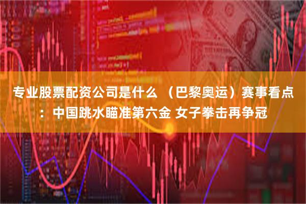 专业股票配资公司是什么 （巴黎奥运）赛事看点：中国跳水瞄准第六金 女子拳击再争冠