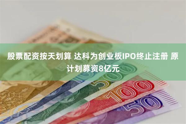 股票配资按天划算 达科为创业板IPO终止注册 原计划募资8亿元