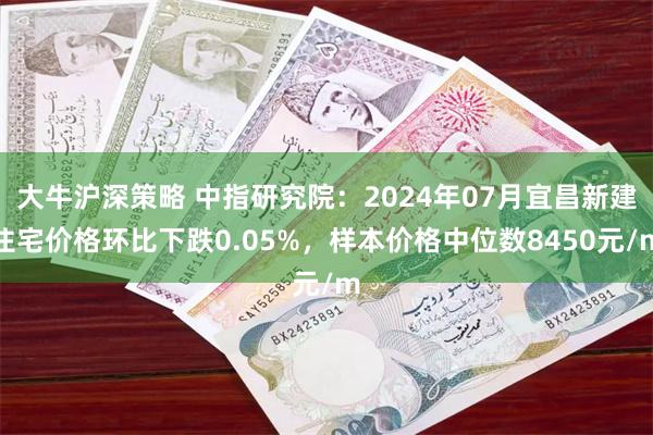 大牛沪深策略 中指研究院：2024年07月宜昌新建住宅价格环比下跌0.05%，样本价格中位数8450元/m