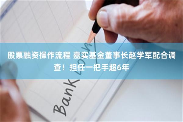 股票融资操作流程 嘉实基金董事长赵学军配合调查！担任一把手超6年