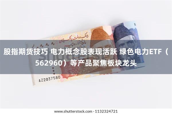 股指期货技巧 电力概念股表现活跃 绿色电力ETF（562960）等产品聚焦板块龙头