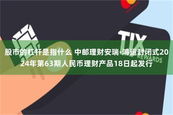 股市的杠杆是指什么 中邮理财安瑞·鸿运封闭式2024年第63期人民币理财产品18日起发行