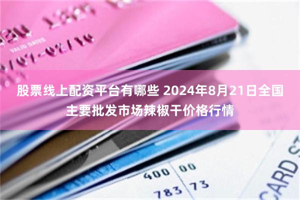 股票线上配资平台有哪些 2024年8月21日全国主要批发市场辣椒干价格行情