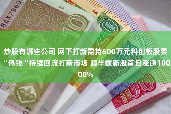 炒股有哪些公司 网下打新需持600万元科创板股票！“热钱“持续回流打新市场 超半数新股首日涨逾100%