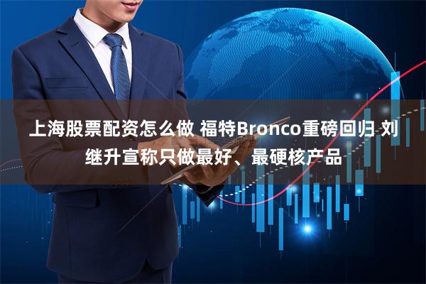 上海股票配资怎么做 福特Bronco重磅回归 刘继升宣称只做最好、最硬核产品