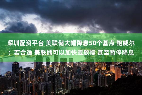 深圳配资平台 美联储大幅降息50个基点 鲍威尔：若合适 美联储可以加快或放慢 甚至暂停降息