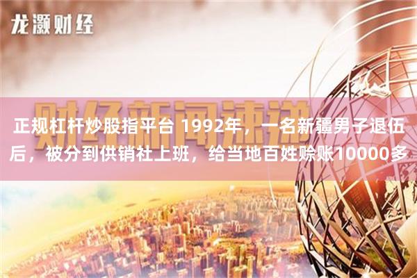 正规杠杆炒股指平台 1992年，一名新疆男子退伍后，被分到供销社上班，给当地百姓赊账10000多