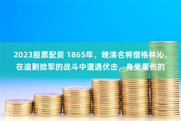 2023股票配资 1865年，晚清名将僧格林沁，在追剿捻军的战斗中遭遇伏击，身受重伤的