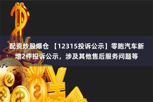 配资炒股爆仓 【12315投诉公示】零跑汽车新增2件投诉公示，涉及其他售后服务问题等