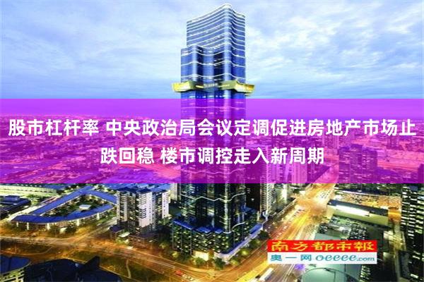 股市杠杆率 中央政治局会议定调促进房地产市场止跌回稳 楼市调控走入新周期