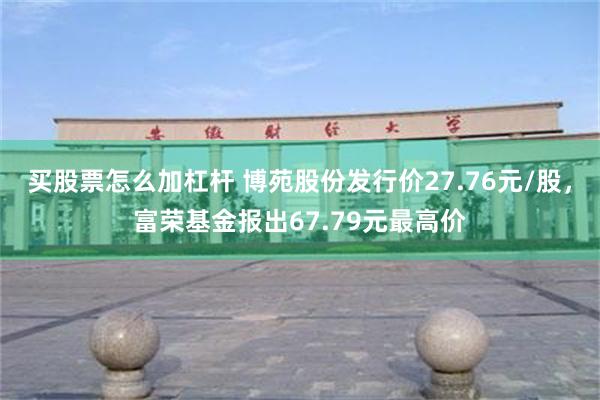 买股票怎么加杠杆 博苑股份发行价27.76元/股，富荣基金报出67.79元最高价