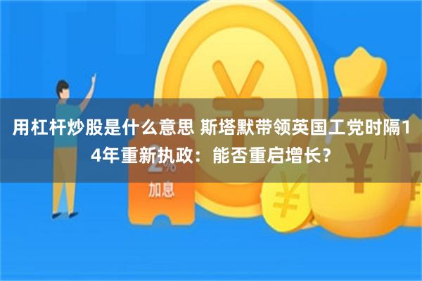 用杠杆炒股是什么意思 斯塔默带领英国工党时隔14年重新执政：能否重启增长？