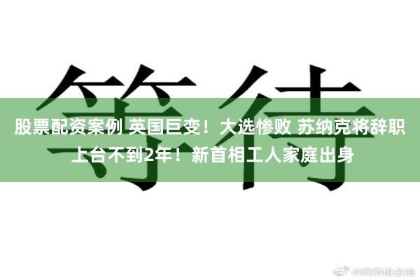 股票配资案例 英国巨变！大选惨败 苏纳克将辞职 上台不到2年！新首相工人家庭出身