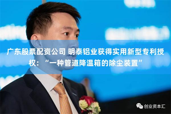 广东股票配资公司 明泰铝业获得实用新型专利授权：“一种管道降温箱的除尘装置”