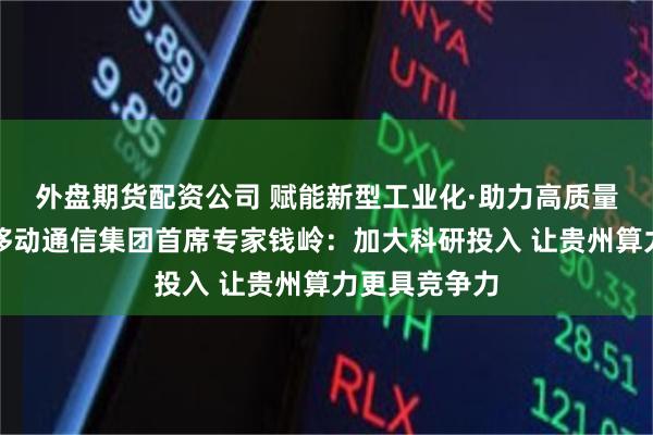 外盘期货配资公司 赋能新型工业化·助力高质量发展丨中国移动通信集团首席专家钱岭：加大科研投入 让贵州算力更具竞争力