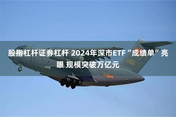 股指杠杆证券杠杆 2024年深市ETF“成绩单”亮眼 规模突破万亿元