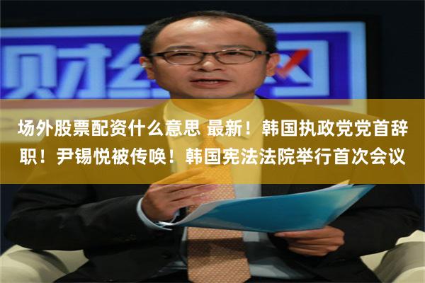 场外股票配资什么意思 最新！韩国执政党党首辞职！尹锡悦被传唤！韩国宪法法院举行首次会议