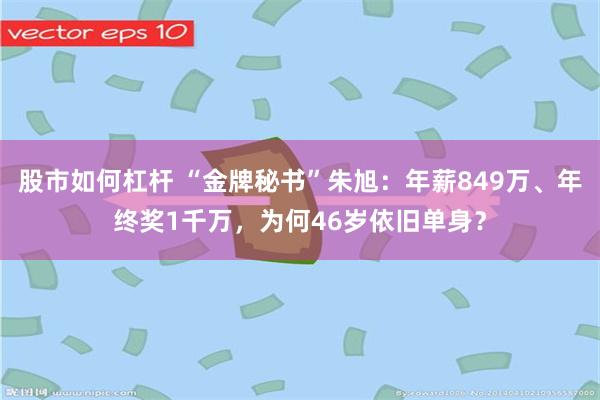 股市如何杠杆 “金牌秘书”朱旭：年薪849万、年终奖1千万，为何46岁依旧单身？