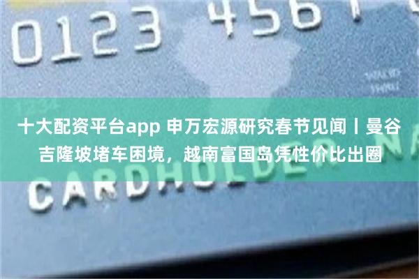 十大配资平台app 申万宏源研究春节见闻丨曼谷吉隆坡堵车困境，越南富国岛凭性价比出圈