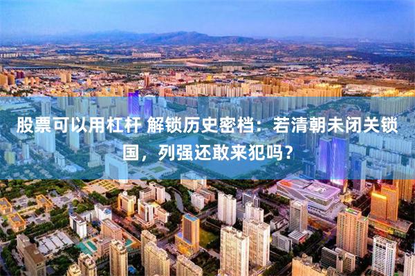 股票可以用杠杆 解锁历史密档：若清朝未闭关锁国，列强还敢来犯吗？