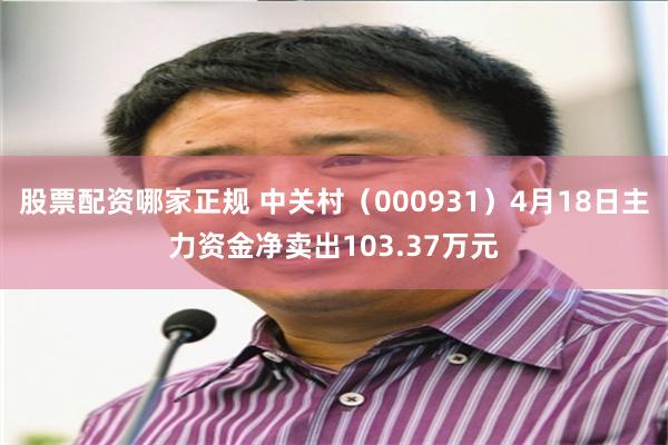 股票配资哪家正规 中关村（000931）4月18日主力资金净卖出103.37万元