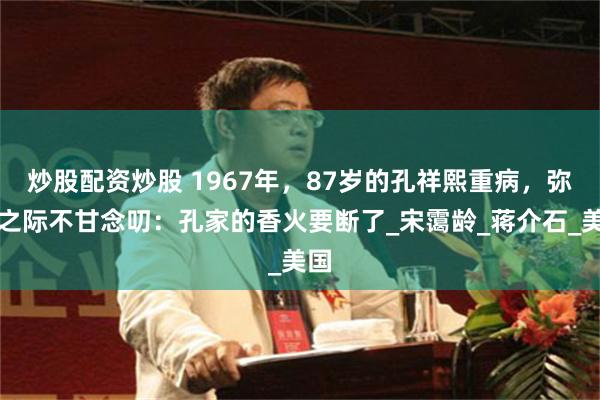 炒股配资炒股 1967年，87岁的孔祥熙重病，弥留之际不甘念叨：孔家的香火要断了_宋霭龄_蒋介石_美国
