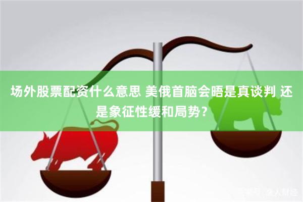 场外股票配资什么意思 美俄首脑会晤是真谈判 还是象征性缓和局势？