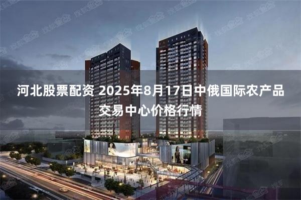 河北股票配资 2025年8月17日中俄国际农产品交易中心价格行情